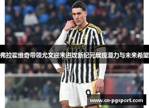 弗拉霍维奇带领尤文迎来进攻新纪元展现潜力与未来希望